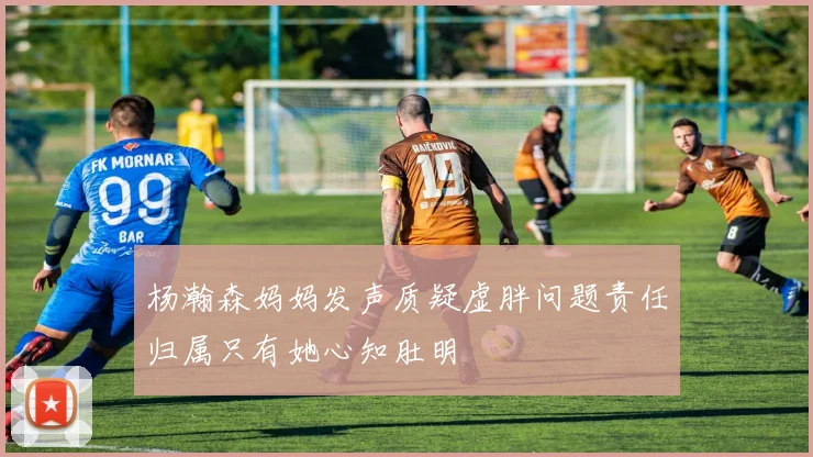 杨瀚森妈妈发声质疑虚胖问题责任归属只有她心知肚明