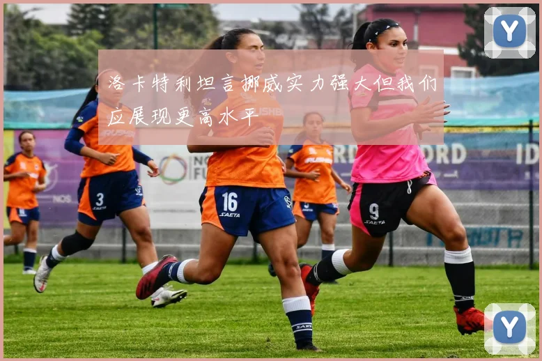 洛卡特利坦言挪威实力强大但我们应展现更高水平