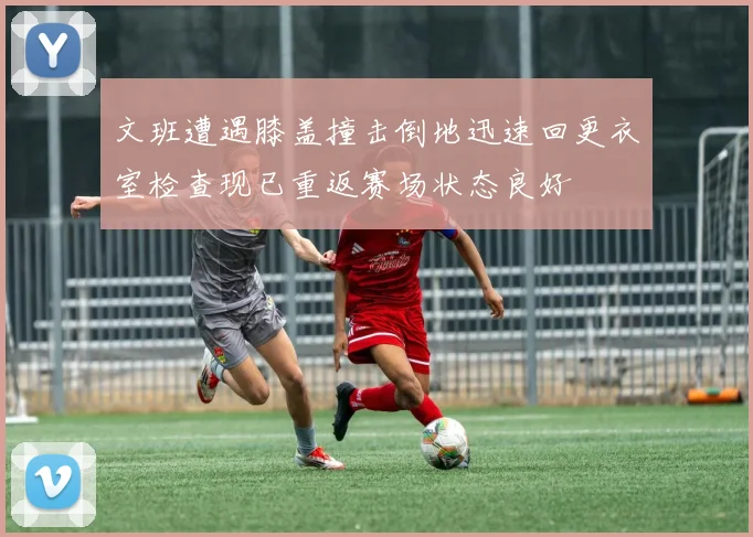 文班遭遇膝盖撞击倒地迅速回更衣室检查现已重返赛场状态良好