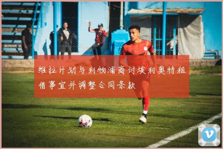 维拉计划与利物浦商讨埃利奥特租借事宜并调整合同条款