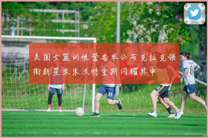 美国女篮训练营名单公布克拉克领衔新星朱朱沃特金斯闪耀其中