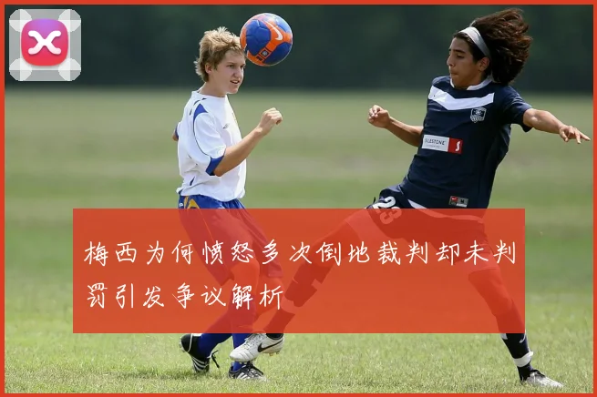 梅西为何愤怒多次倒地裁判却未判罚引发争议解析