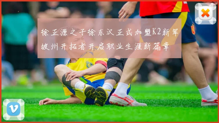 徐正源之子徐东汉正式加盟K2新军坡州开拓者开启职业生涯新篇章