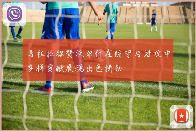 马祖拉称赞沃尔什在防守与进攻中多样贡献展现出色拼劲