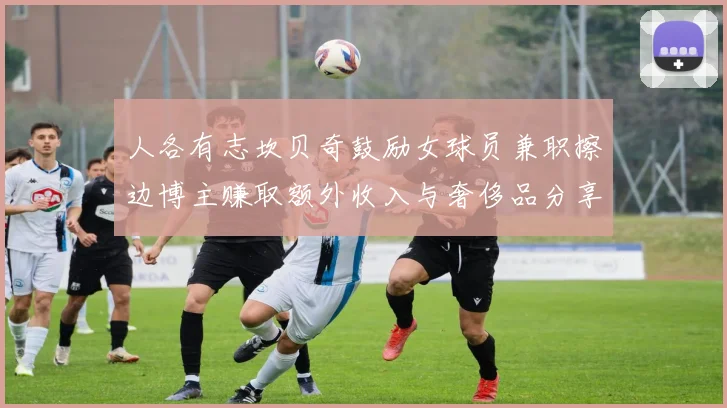 人各有志坎贝奇鼓励女球员兼职擦边博主赚取额外收入与奢侈品分享