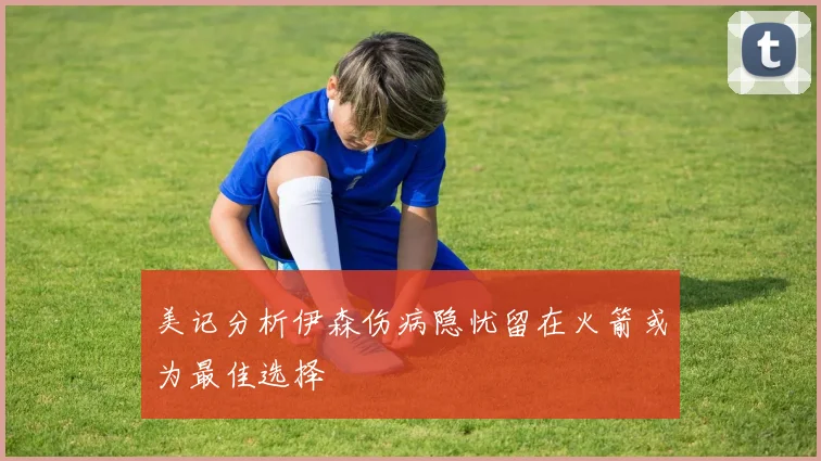 美记分析伊森伤病隐忧留在火箭或为最佳选择