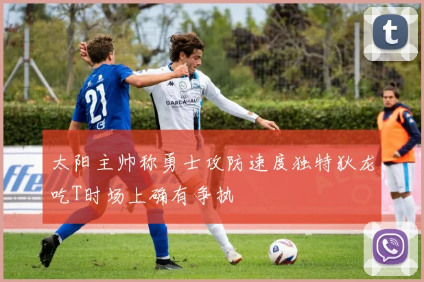 太阳主帅称勇士攻防速度独特狄龙吃T时场上确有争执
