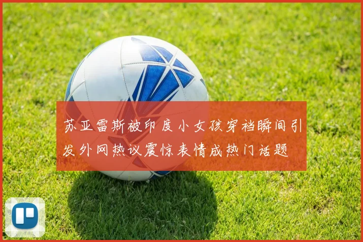 苏亚雷斯被印度小女孩穿裆瞬间引发外网热议震惊表情成热门话题
