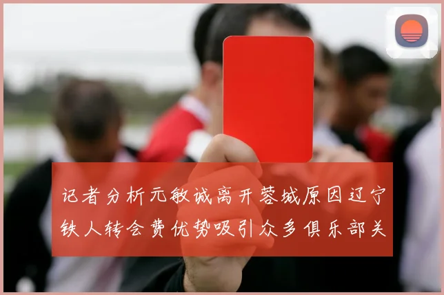 记者分析元敏诚离开蓉城原因辽宁铁人转会费优势吸引众多俱乐部关注