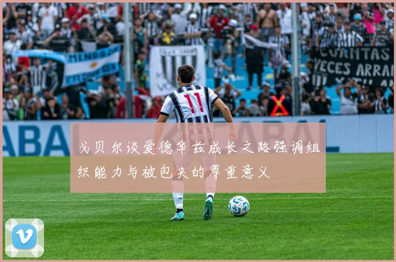 戈贝尔谈爱德华兹成长之路强调组织能力与被包夹的尊重意义