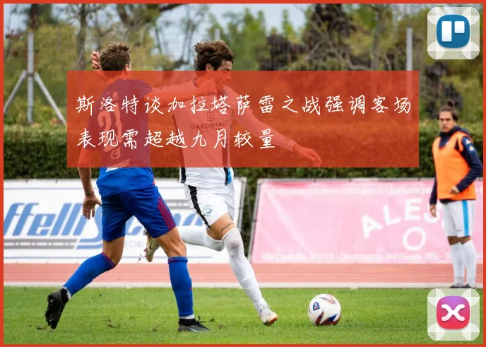 斯洛特谈加拉塔萨雷之战强调客场表现需超越九月较量